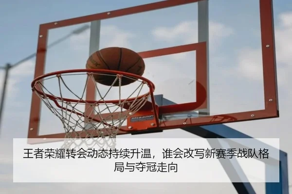 王者荣耀转会动态持续升温，谁会改写新赛季战队格局与夺冠走向（shangjinnvwang）